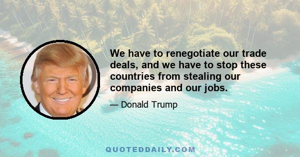 We have to renegotiate our trade deals, and we have to stop these countries from stealing our companies and our jobs.