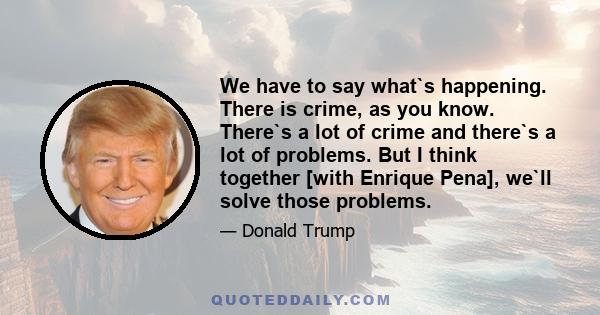 We have to say what`s happening. There is crime, as you know. There`s a lot of crime and there`s a lot of problems. But I think together [with Enrique Pena], we`ll solve those problems.