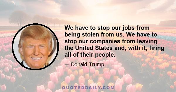 We have to stop our jobs from being stolen from us. We have to stop our companies from leaving the United States and, with it, firing all of their people.