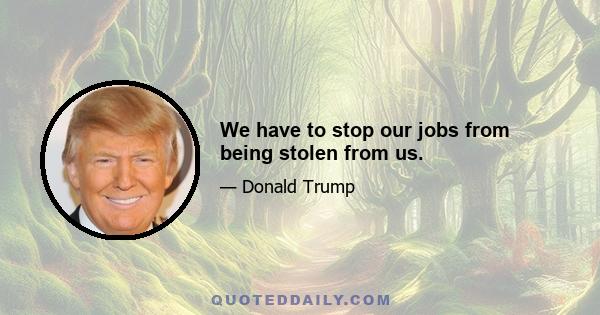 We have to stop our jobs from being stolen from us.