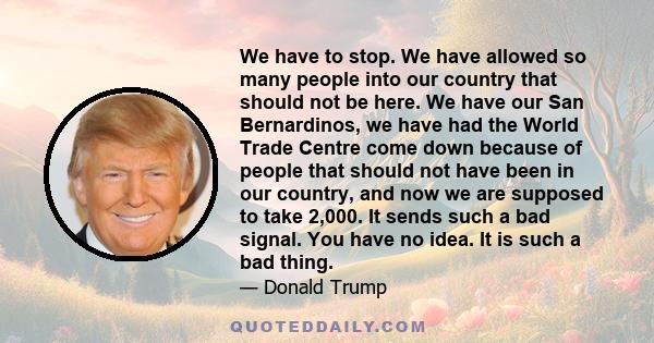 We have to stop. We have allowed so many people into our country that should not be here. We have our San Bernardinos, we have had the World Trade Centre come down because of people that should not have been in our