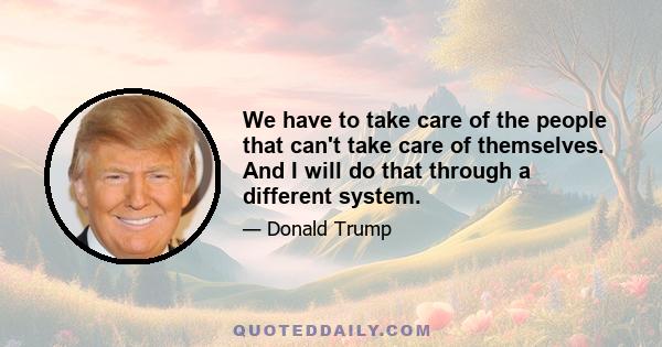 We have to take care of the people that can't take care of themselves. And I will do that through a different system.