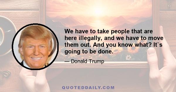 We have to take people that are here illegally, and we have to move them out. And you know what? It`s going to be done.