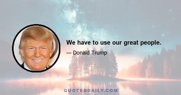 We have to use our great people.