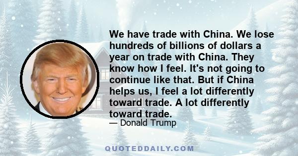 We have trade with China. We lose hundreds of billions of dollars a year on trade with China. They know how I feel. It's not going to continue like that. But if China helps us, I feel a lot differently toward trade. A