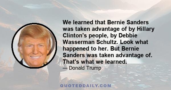 We learned that Bernie Sanders was taken advantage of by Hillary Clinton's people, by Debbie Wasserman Schultz. Look what happened to her. But Bernie Sanders was taken advantage of. That's what we learned.