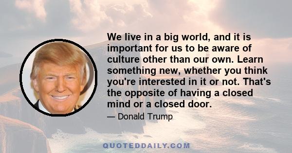 We live in a big world, and it is important for us to be aware of culture other than our own. Learn something new, whether you think you're interested in it or not. That's the opposite of having a closed mind or a