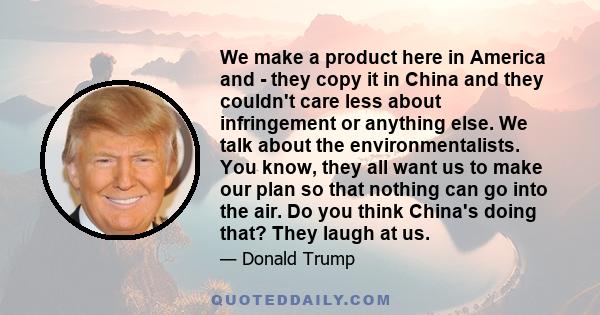 We make a product here in America and - they copy it in China and they couldn't care less about infringement or anything else. We talk about the environmentalists. You know, they all want us to make our plan so that