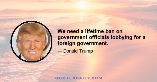 We need a lifetime ban on government officials lobbying for a foreign government.