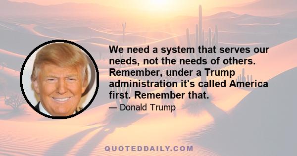 We need a system that serves our needs, not the needs of others. Remember, under a Trump administration it's called America first. Remember that.