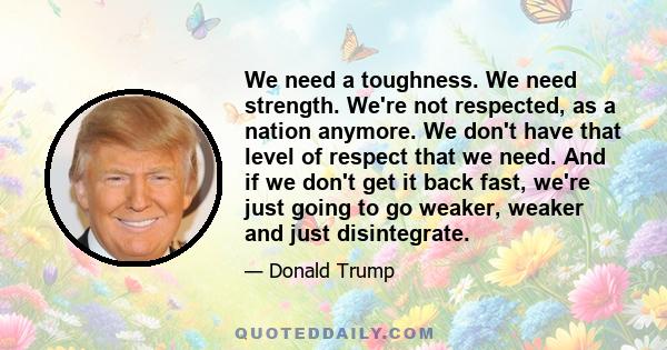 We need a toughness. We need strength. We're not respected, as a nation anymore. We don't have that level of respect that we need. And if we don't get it back fast, we're just going to go weaker, weaker and just