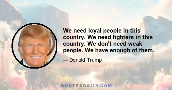 We need loyal people in this country. We need fighters in this country. We don't need weak people. We have enough of them.