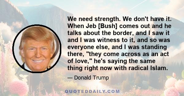 We need strength. We don't have it. When Jeb [Bush] comes out and he talks about the border, and I saw it and I was witness to it, and so was everyone else, and I was standing there, they come across as an act of love,