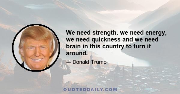 We need strength, we need energy, we need quickness and we need brain in this country to turn it around.