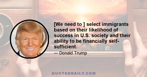 [We need to ] select immigrants based on their likelihood of success in U.S. society and their ability to be financially self- sufficient.