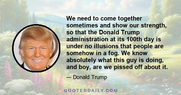 We need to come together sometimes and show our strength, so that the Donald Trump administration at its 100th day is under no illusions that people are somehow in a fog. We know absolutely what this guy is doing, and