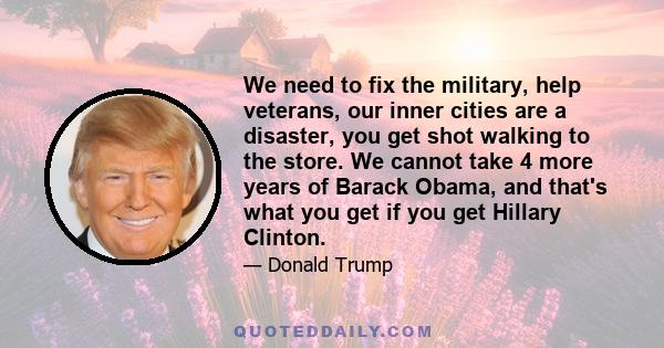 We need to fix the military, help veterans, our inner cities are a disaster, you get shot walking to the store. We cannot take 4 more years of Barack Obama, and that's what you get if you get Hillary Clinton.