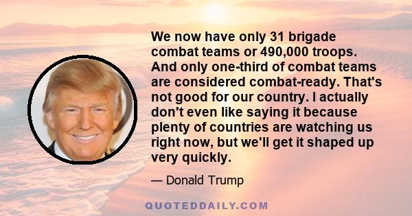 We now have only 31 brigade combat teams or 490,000 troops. And only one-third of combat teams are considered combat-ready. That's not good for our country. I actually don't even like saying it because plenty of