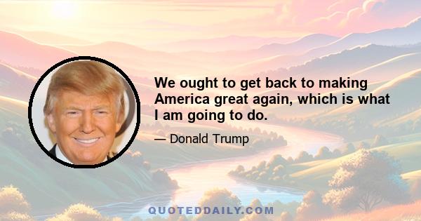 We ought to get back to making America great again, which is what I am going to do.