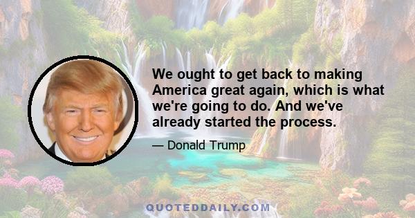 We ought to get back to making America great again, which is what we're going to do. And we've already started the process.