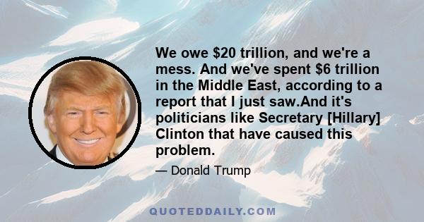 We owe $20 trillion, and we're a mess. And we've spent $6 trillion in the Middle East, according to a report that I just saw.And it's politicians like Secretary [Hillary] Clinton that have caused this problem.