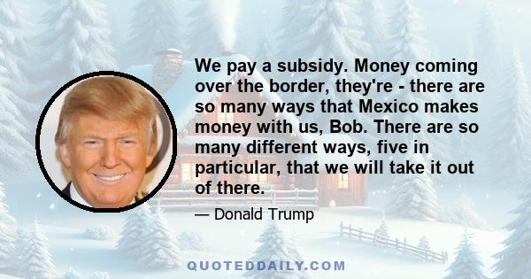 We pay a subsidy. Money coming over the border, they're - there are so many ways that Mexico makes money with us, Bob. There are so many different ways, five in particular, that we will take it out of there.