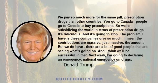 We pay so much more for the same pill, prescription drugs than other countries. You go to Canada - people go to Canada to buy prescriptions. So we're subsidizing the world in terms of prescription drugs. It's