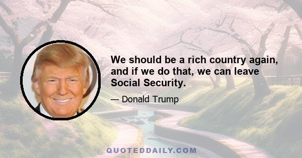 We should be a rich country again, and if we do that, we can leave Social Security.