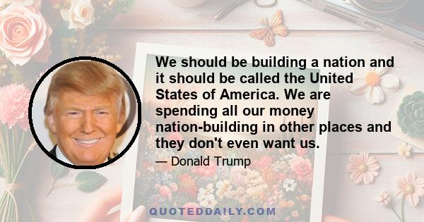 We should be building a nation and it should be called the United States of America. We are spending all our money nation-building in other places and they don't even want us.