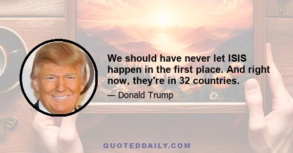 We should have never let ISIS happen in the first place. And right now, they're in 32 countries.