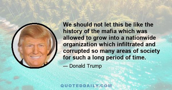 We should not let this be like the history of the mafia which was allowed to grow into a nationwide organization which infiltrated and corrupted so many areas of society for such a long period of time.