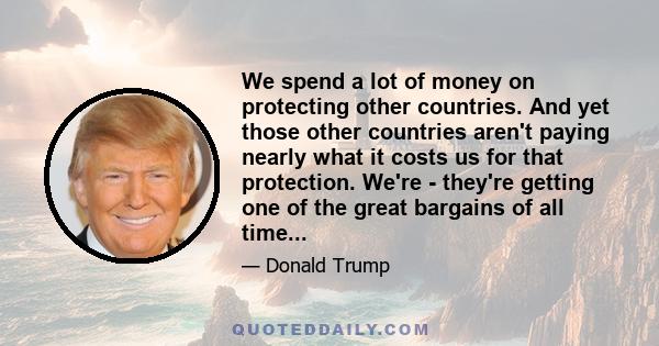 We spend a lot of money on protecting other countries. And yet those other countries aren't paying nearly what it costs us for that protection. We're - they're getting one of the great bargains of all time...