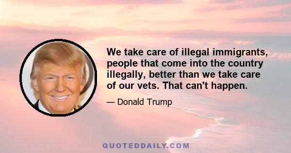 We take care of illegal immigrants, people that come into the country illegally, better than we take care of our vets. That can't happen.