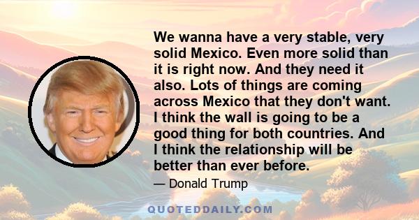 We wanna have a very stable, very solid Mexico. Even more solid than it is right now. And they need it also. Lots of things are coming across Mexico that they don't want. I think the wall is going to be a good thing for 