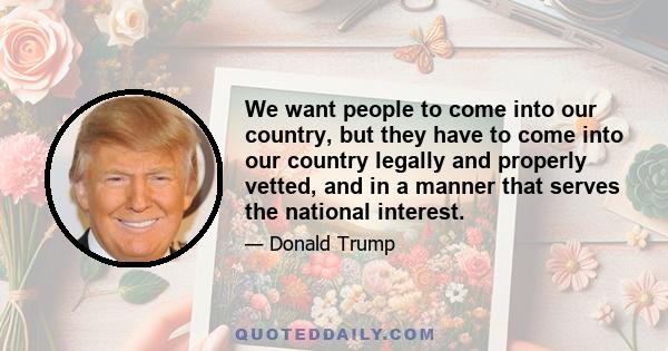 We want people to come into our country, but they have to come into our country legally and properly vetted and in a manner that serves the national interest! We`ve been living under outdated immigration rules from