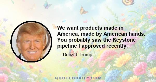 We want products made in America, made by American hands. You probably saw the Keystone pipeline I approved recently.