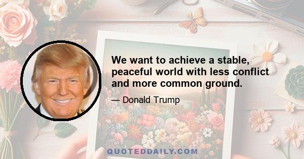 We want to achieve a stable, peaceful world with less conflict and more common ground.