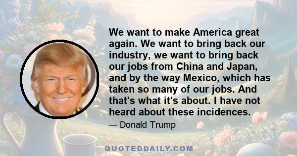 We want to make America great again. We want to bring back our industry, we want to bring back our jobs from China and Japan, and by the way Mexico, which has taken so many of our jobs. And that's what it's about. I