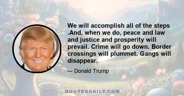 We will accomplish all of the steps .And, when we do, peace and law and justice and prosperity will prevail. Crime will go down. Border crossings will plummet. Gangs will disappear.