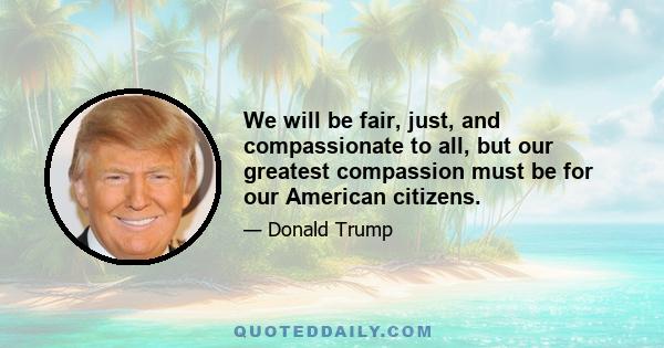 We will be fair, just, and compassionate to all, but our greatest compassion must be for our American citizens.