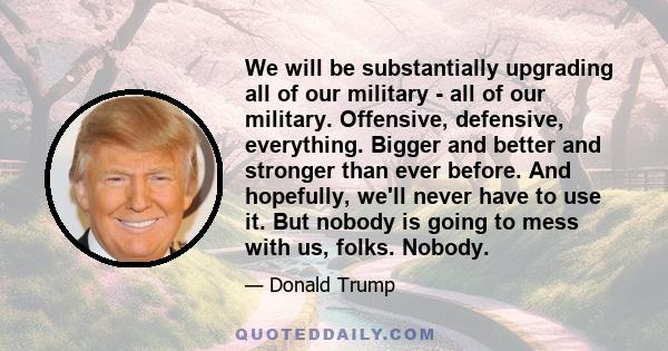 We will be substantially upgrading all of our military - all of our military. Offensive, defensive, everything. Bigger and better and stronger than ever before. And hopefully, we'll never have to use it. But nobody is