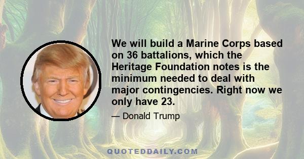 We will build a Marine Corps based on 36 battalions, which the Heritage Foundation notes is the minimum needed to deal with major contingencies. Right now we only have 23.