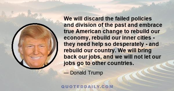 We will discard the failed policies and division of the past and embrace true American change to rebuild our economy, rebuild our inner cities - they need help so desperately - and rebuild our country. We will bring