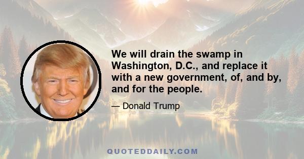 We will drain the swamp in Washington, D.C., and replace it with a new government, of, and by, and for the people.