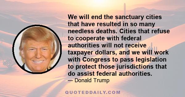 We will end the sanctuary cities that have resulted in so many needless deaths. Cities that refuse to cooperate with federal authorities will not receive taxpayer dollars, and we will work with Congress to pass