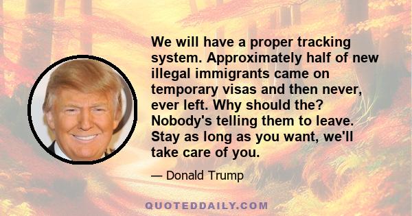 We will have a proper tracking system. Approximately half of new illegal immigrants came on temporary visas and then never, ever left. Why should the? Nobody's telling them to leave. Stay as long as you want, we'll take 