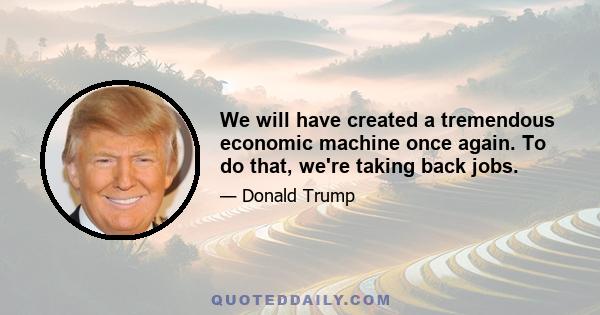 We will have created a tremendous economic machine once again. To do that, we're taking back jobs.