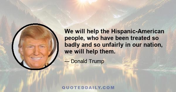 We will help the Hispanic-American people, who have been treated so badly and so unfairly in our nation, we will help them.