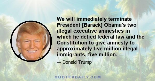 We will immediately terminate President [Barack] Obama's two illegal executive amnesties in which he defied federal law and the Constitution to give amnesty to approximately five million illegal immigrants, five million.