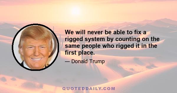 We will never be able to fix a rigged system by counting on the same people who rigged it in the first place.